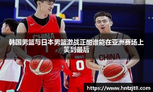 韩国男篮与日本男篮激战正酣谁能在亚洲赛场上笑到最后