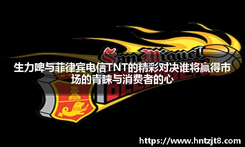 生力啤与菲律宾电信TNT的精彩对决谁将赢得市场的青睐与消费者的心